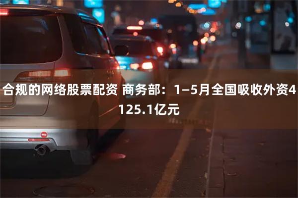 合规的网络股票配资 商务部：1—5月全国吸收外资4125.1亿元