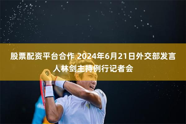 股票配资平台合作 2024年6月21日外交部发言人林剑主持例行记者会