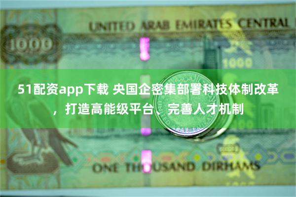 51配资app下载 央国企密集部署科技体制改革，打造高能级平台、完善人才机制