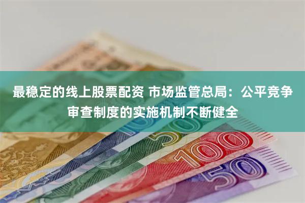 最稳定的线上股票配资 市场监管总局：公平竞争审查制度的实施机制不断健全