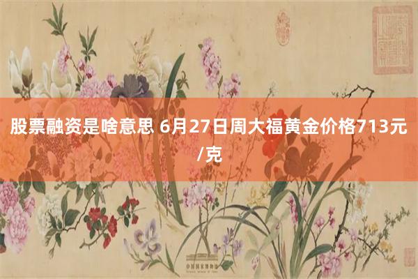 股票融资是啥意思 6月27日周大福黄金价格713元/克