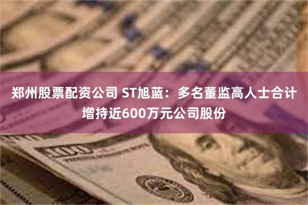 郑州股票配资公司 ST旭蓝：多名董监高人士合计增持近600万元公司股份