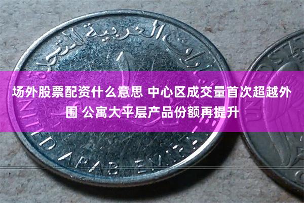 场外股票配资什么意思 中心区成交量首次超越外围 公寓大平层产品份额再提升