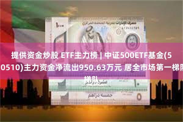 提供资金炒股 ETF主力榜 | 中证500ETF基金(510510)主力资金净流出950.63万元 居全市场第一梯队