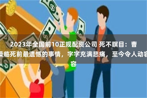 2023年全国前10正规配资公司 死不瞑目：曹操临死前最遗憾的事情，字字充满悲痛，至今令人动容