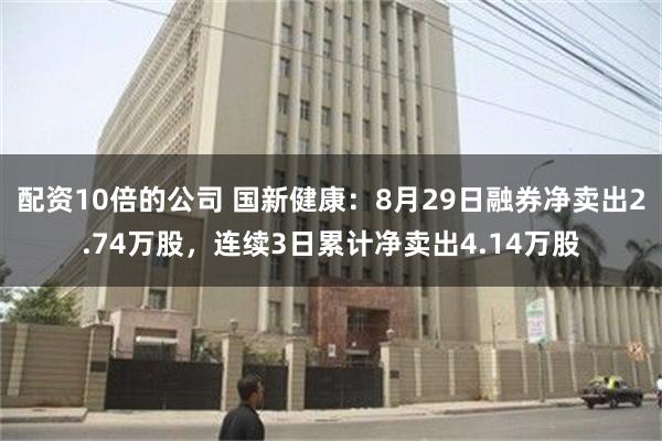 配资10倍的公司 国新健康：8月29日融券净卖出2.74万股，连续3日累计净卖出4.14万股