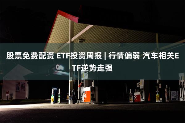 股票免费配资 ETF投资周报 | 行情偏弱 汽车相关ETF逆势走强