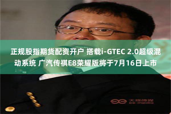 正规股指期货配资开户 搭载i-GTEC 2.0超级混动系统 广汽传祺E8荣耀版将于7月16日上市