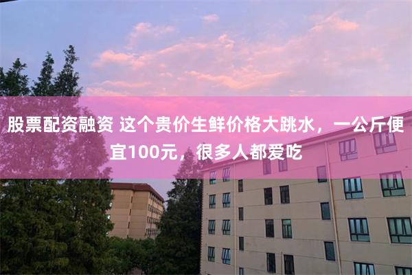 股票配资融资 这个贵价生鲜价格大跳水，一公斤便宜100元，很多人都爱吃