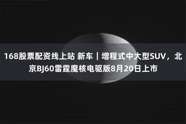 168股票配资线上站 新车｜增程式中大型SUV，北京BJ60雷霆魔核电驱版8月20日上市