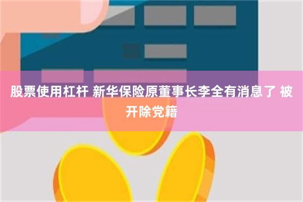 股票使用杠杆 新华保险原董事长李全有消息了 被开除党籍