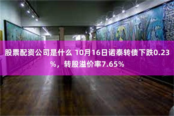 股票配资公司是什么 10月16日诺泰转债下跌0.23%，转股溢价率7.65%