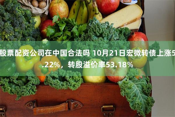 股票配资公司在中国合法吗 10月21日宏微转债上涨5.22%，转股溢价率53.18%