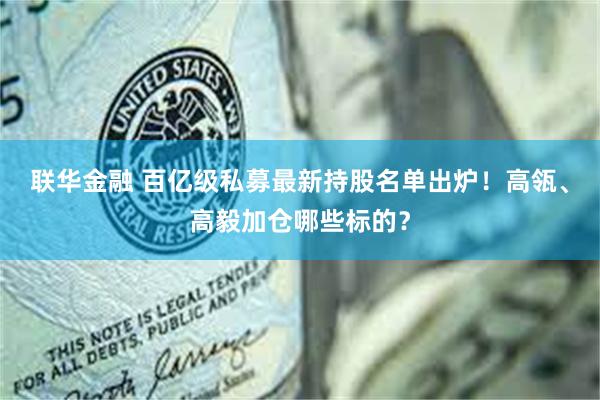 联华金融 百亿级私募最新持股名单出炉！高瓴、高毅加仓哪些标的？