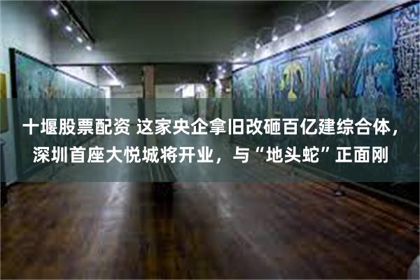 十堰股票配资 这家央企拿旧改砸百亿建综合体，深圳首座大悦城将开业，与“地头蛇”正面刚