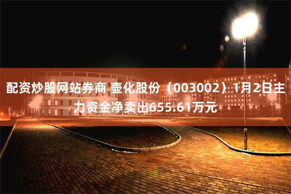 配资炒股网站券商 壶化股份（003002）1月2日主力资金净卖出655.61万元