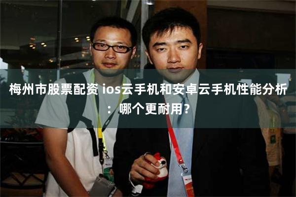 梅州市股票配资 ios云手机和安卓云手机性能分析：哪个更耐用？