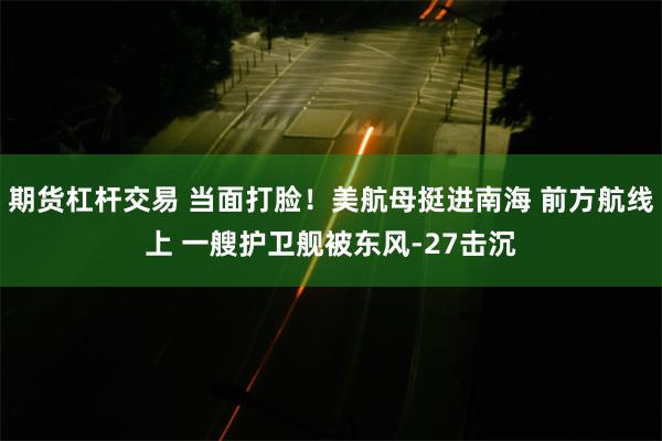 期货杠杆交易 当面打脸！美航母挺进南海 前方航线上 一艘护卫舰被东风-27击沉