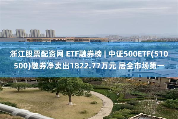 浙江股票配资网 ETF融券榜 | 中证500ETF(510500)融券净卖出1822.77万元 居全市场第一