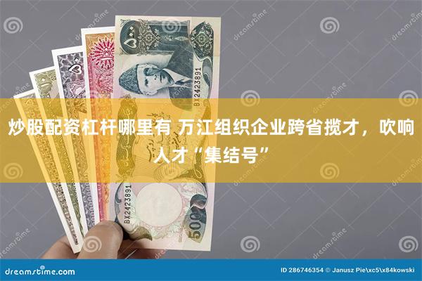 炒股配资杠杆哪里有 万江组织企业跨省揽才，吹响人才“集结号”