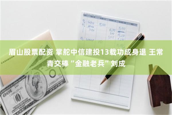 眉山股票配资 掌舵中信建投13载功成身退 王常青交棒“金融老兵”刘成