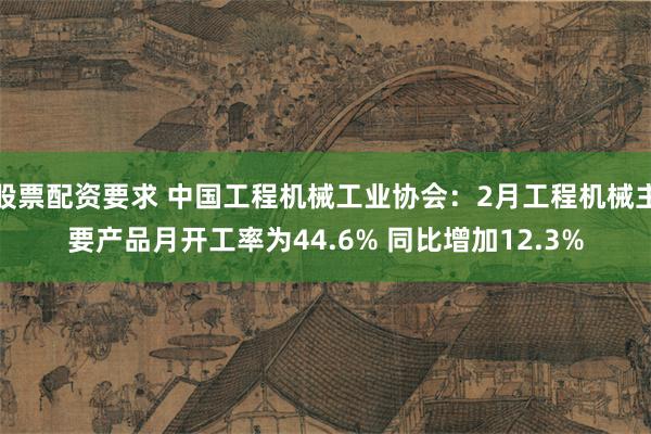 股票配资要求 中国工程机械工业协会：2月工程机械主要产品月开工率为44.6% 同比增加12.3%