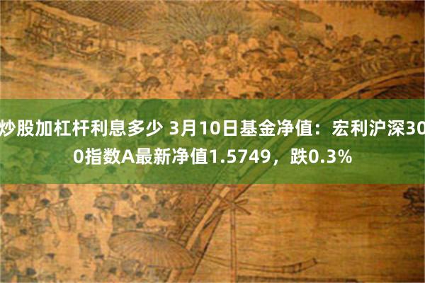 炒股加杠杆利息多少 3月10日基金净值：宏利沪深300指数A最新净值1.5749，跌0.3%